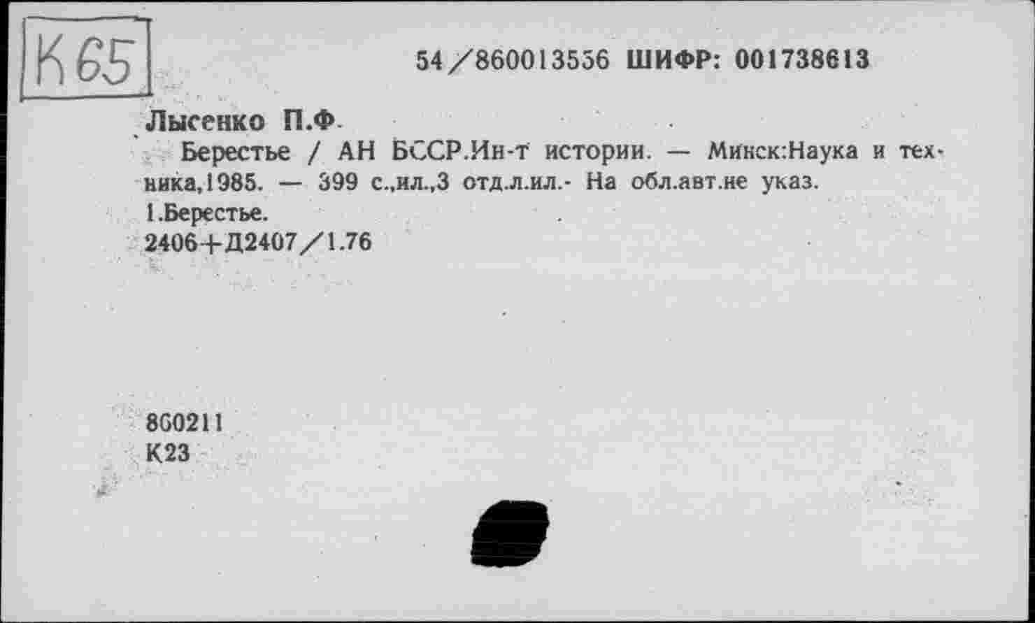 ﻿54/860013556 ШИФР: 001738613
К 65...
Лысенко П.Ф
Берестье / АН БССР.Ин-т истории. — Микск:Наука и техника, 1985. — 399 с.,ил.,3 отд.л.ил.- На обл.авт.не указ.
1 .Берестье.
2406+Д2407/1.76
860211
К23